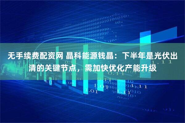 无手续费配资网 晶科能源钱晶：下半年是光伏出清的关键节点，需加快优化产能升级