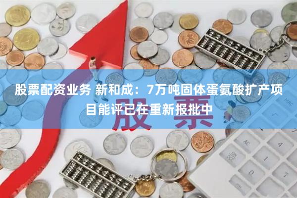股票配资业务 新和成：7万吨固体蛋氨酸扩产项目能评已在重新报批中