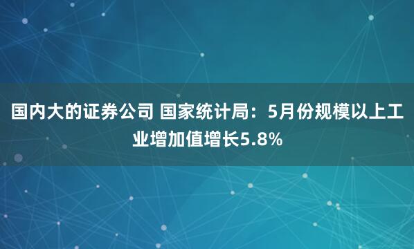国内大的证券公司 国家统计局：5月份规模以上工业增加值增长5.8%