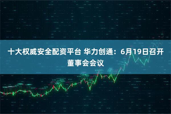 十大权威安全配资平台 华力创通：6月19日召开董事会会议