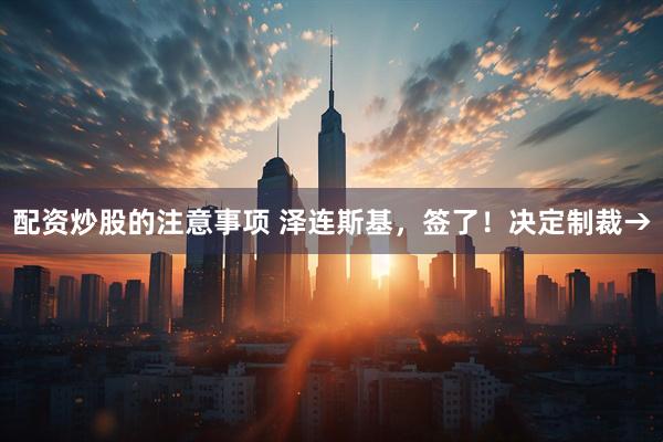 配资炒股的注意事项 泽连斯基，签了！决定制裁→