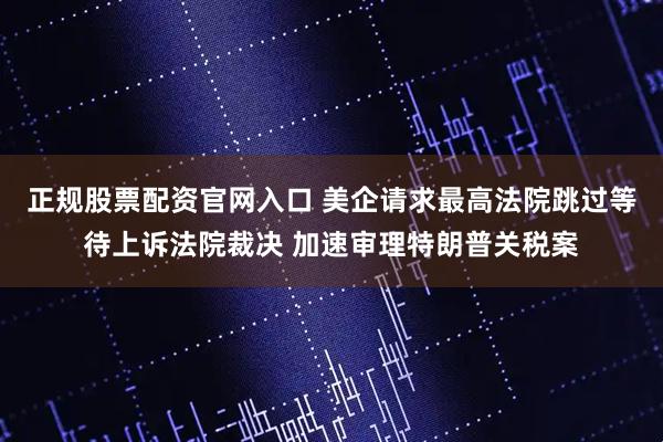 正规股票配资官网入口 美企请求最高法院跳过等待上诉法院裁决 加速审理特朗普关税案