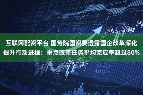 互联网配资平台 国务院国资委透露国企改革深化提升行动进程：重点改革任务平均完成率超过80%