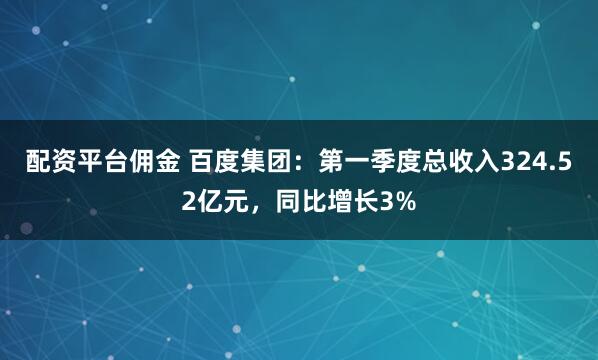 配资平台佣金 百度集团：第一季度总收入324.52亿元，同比增长3%