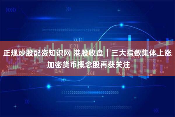 正规炒股配资知识网 港股收盘｜三大指数集体上涨 加密货币概念股再获关注