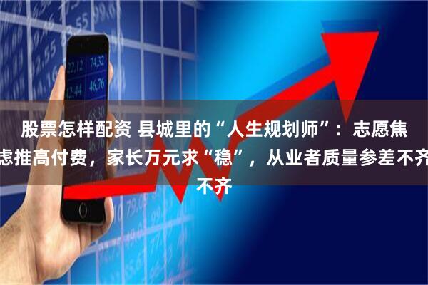 股票怎样配资 县城里的“人生规划师”：志愿焦虑推高付费，家长万元求“稳”，从业者质量参差不齐