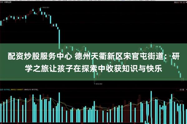 配资炒股服务中心 德州天衢新区宋官屯街道：研学之旅让孩子在探索中收获知识与快乐