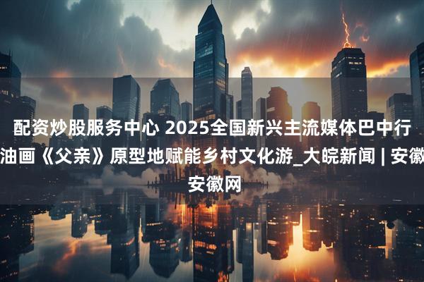 配资炒股服务中心 2025全国新兴主流媒体巴中行丨油画《父亲》原型地赋能乡村文化游_大皖新闻 | 安徽网