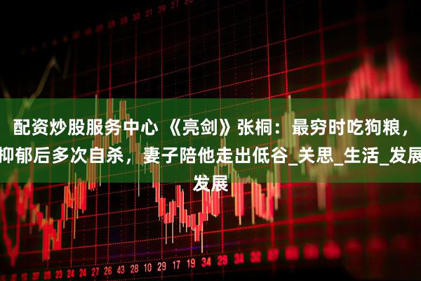 配资炒股服务中心 《亮剑》张桐：最穷时吃狗粮，抑郁后多次自杀，妻子陪他走出低谷_关思_生活_发展