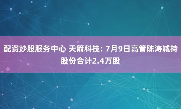 配资炒股服务中心 天箭科技: 7月9日高管陈涛减持股份合计2.4万股