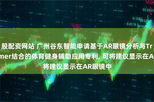 股配资网站 广州谷东智能申请基于AR眼镜分析与Transformer结合的体育健身辅助应用专利, 可将建议显示在AR眼镜中
