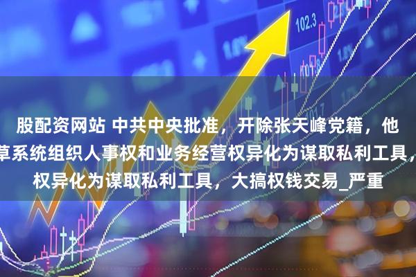 股配资网站 中共中央批准，开除张天峰党籍，他“靠烟吃烟”，将烟草系统组织人事权和业务经营权异化为谋取私利工具，大搞权钱交易_严重