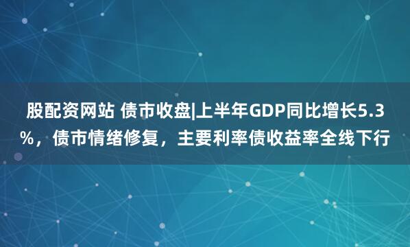 股配资网站 债市收盘|上半年GDP同比增长5.3%，债市情绪修复，主要利率债收益率全线下行