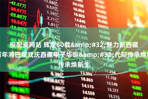 股配资网站 辉煌60载 魅力新西藏丨百年湘巴藏戏庆西藏甲子华诞 代际传承焕新生