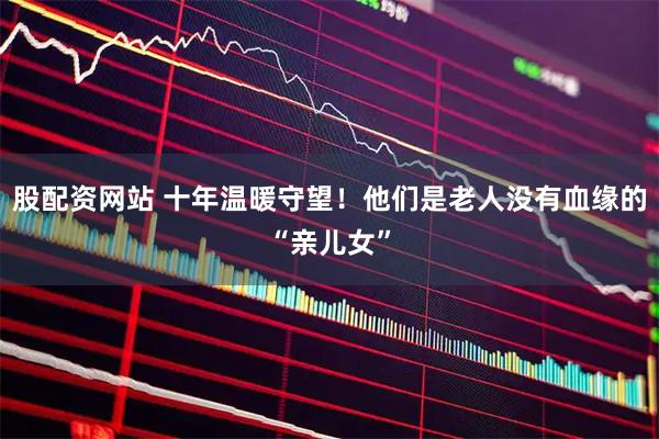 股配资网站 十年温暖守望！他们是老人没有血缘的“亲儿女”