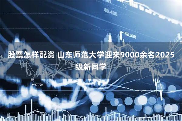 股票怎样配资 山东师范大学迎来9000余名2025级新同学
