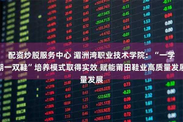 配资炒股服务中心 湄洲湾职业技术学院：“一学期一双鞋”培养模式取得实效 赋能莆田鞋业高质量发展