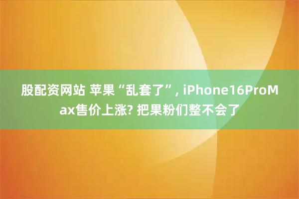 股配资网站 苹果“乱套了”, iPhone16ProMax售价上涨? 把果粉们整不会了