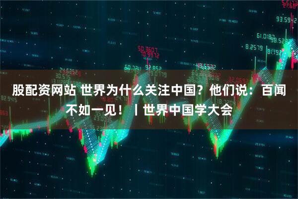 股配资网站 世界为什么关注中国？他们说：百闻不如一见！丨世界中国学大会
