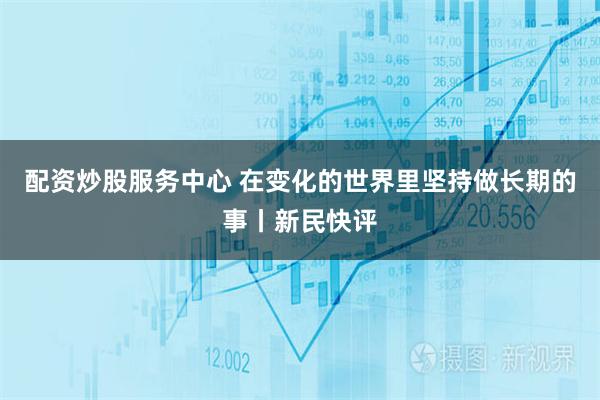 配资炒股服务中心 在变化的世界里坚持做长期的事丨新民快评