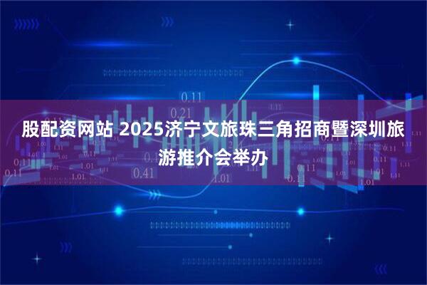 股配资网站 2025济宁文旅珠三角招商暨深圳旅游推介会举办