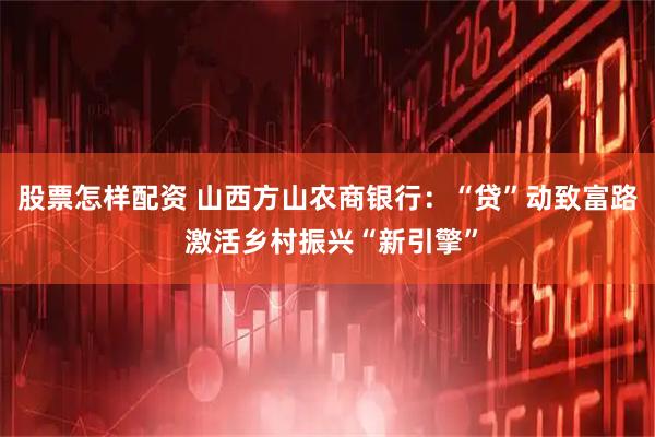 股票怎样配资 山西方山农商银行：“贷”动致富路 激活乡村振兴“新引擎”