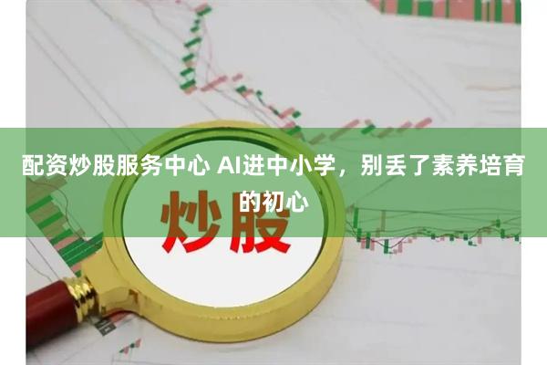 配资炒股服务中心 AI进中小学，别丢了素养培育的初心