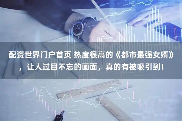 配资世界门户首页 热度很高的《都市最强女婿》，让人过目不忘的画面，真的有被吸引到！